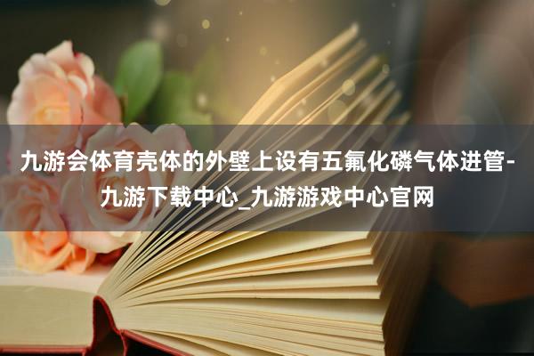 九游会体育壳体的外壁上设有五氟化磷气体进管-九游下载中心_九游游戏中心官网