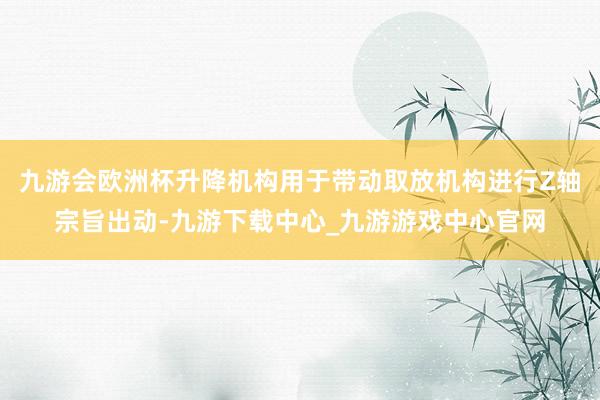 九游会欧洲杯升降机构用于带动取放机构进行Z轴宗旨出动-九游下载中心_九游游戏中心官网