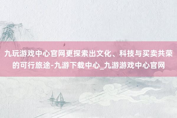 九玩游戏中心官网更探索出文化、科技与买卖共荣的可行旅途-九游下载中心_九游游戏中心官网