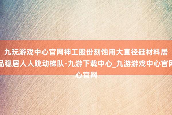 九玩游戏中心官网神工股份刻蚀用大直径硅材料居品稳居人人跳动梯队-九游下载中心_九游游戏中心官网