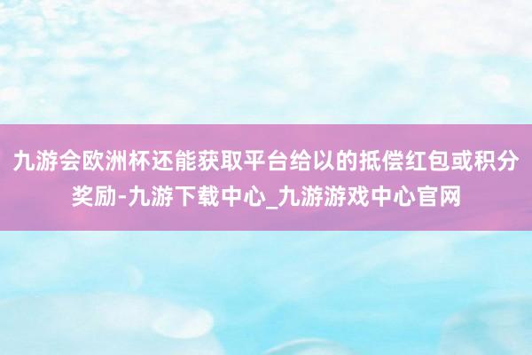 九游会欧洲杯还能获取平台给以的抵偿红包或积分奖励-九游下载中心_九游游戏中心官网