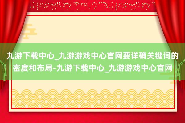 九游下载中心_九游游戏中心官网要详确关键词的密度和布局-九游下载中心_九游游戏中心官网