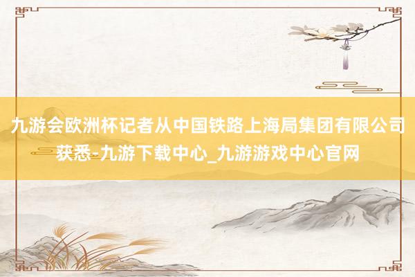 九游会欧洲杯记者从中国铁路上海局集团有限公司获悉-九游下载中心_九游游戏中心官网