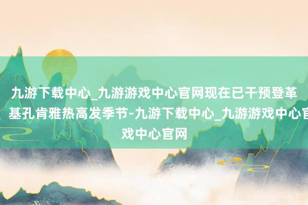 九游下载中心_九游游戏中心官网现在已干预登革热、基孔肯雅热高发季节-九游下载中心_九游游戏中心官网