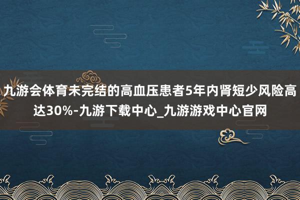 九游会体育未完结的高血压患者5年内肾短少风险高达30%-九游下载中心_九游游戏中心官网