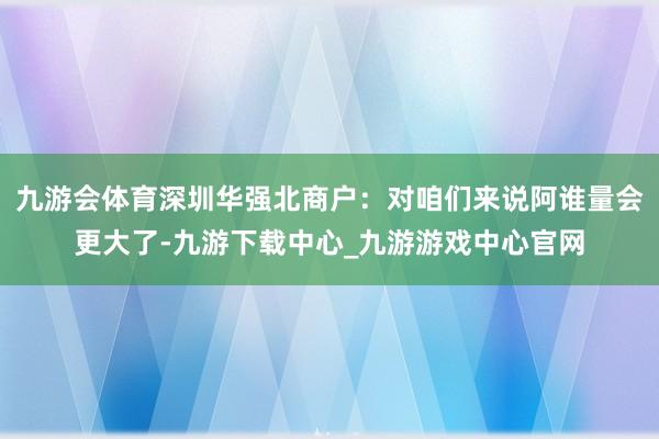 九游会体育深圳华强北商户：对咱们来说阿谁量会更大了-九游下载中心_九游游戏中心官网
