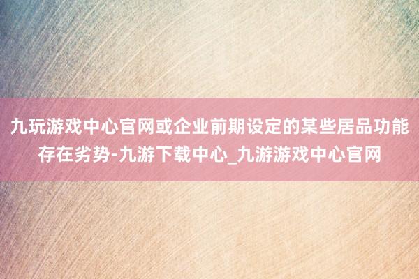 九玩游戏中心官网或企业前期设定的某些居品功能存在劣势-九游下载中心_九游游戏中心官网