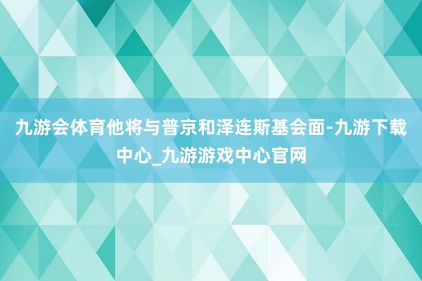 九游会体育他将与普京和泽连斯基会面-九游下载中心_九游游戏中心官网