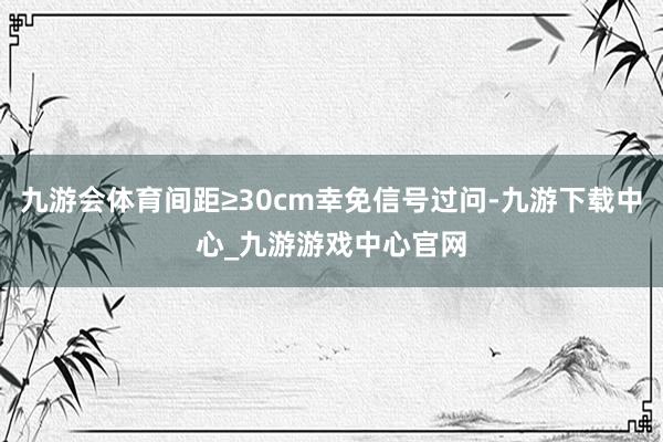九游会体育间距≥30cm幸免信号过问-九游下载中心_九游游戏中心官网