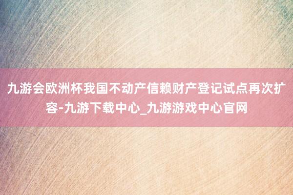 九游会欧洲杯我国不动产信赖财产登记试点再次扩容-九游下载中心_九游游戏中心官网