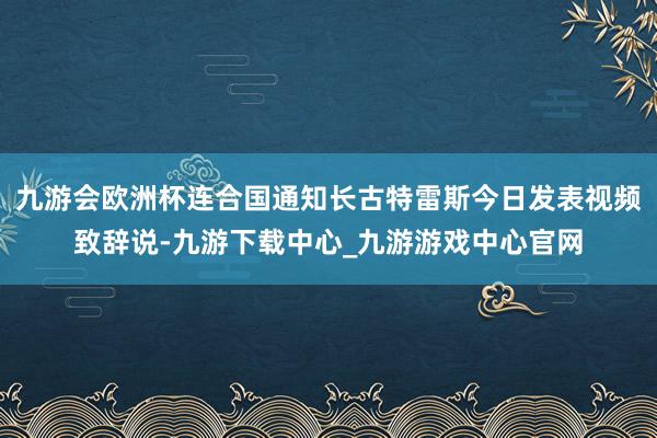 九游会欧洲杯连合国通知长古特雷斯今日发表视频致辞说-九游下载中心_九游游戏中心官网