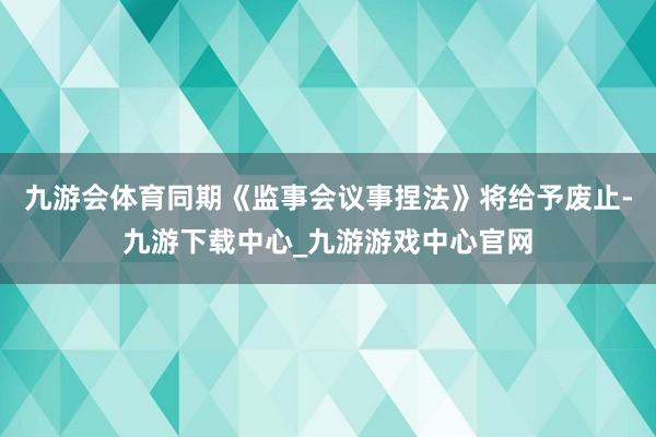 九游会体育同期《监事会议事捏法》将给予废止-九游下载中心_九游游戏中心官网