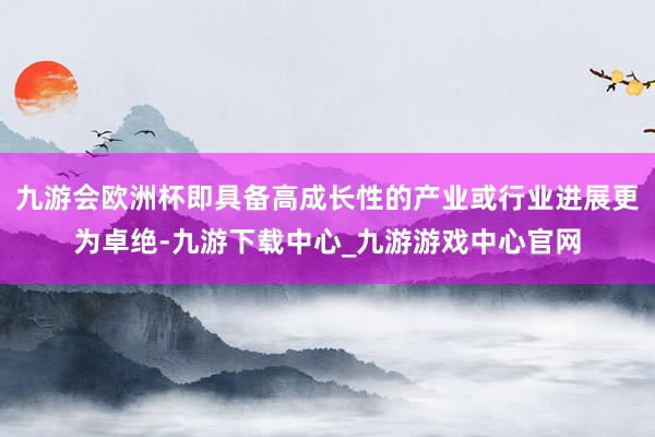 九游会欧洲杯即具备高成长性的产业或行业进展更为卓绝-九游下载中心_九游游戏中心官网
