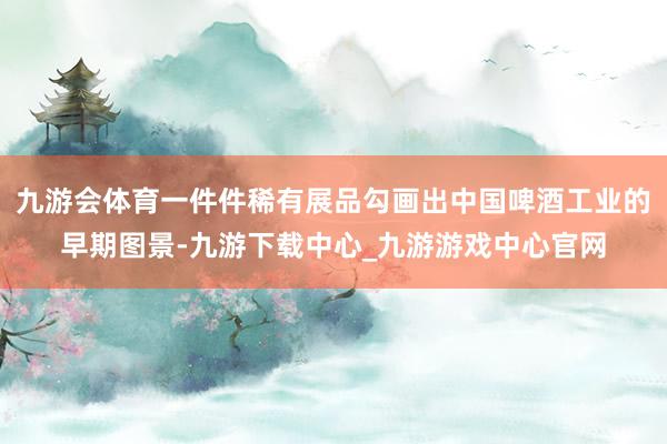 九游会体育一件件稀有展品勾画出中国啤酒工业的早期图景-九游下载中心_九游游戏中心官网