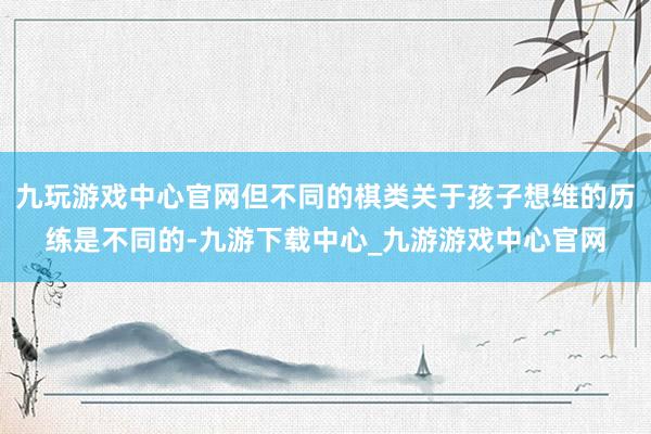 九玩游戏中心官网但不同的棋类关于孩子想维的历练是不同的-九游下载中心_九游游戏中心官网