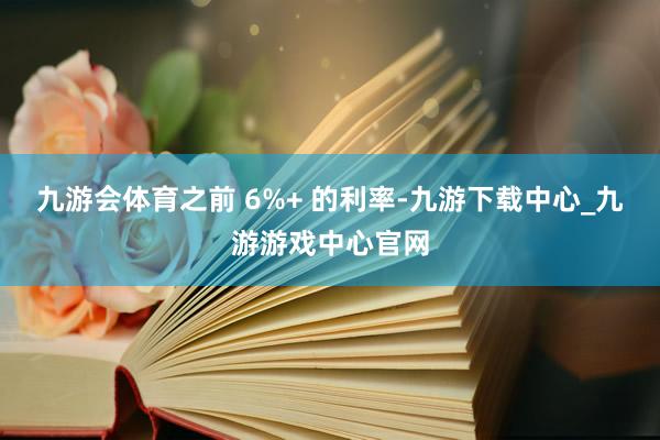 九游会体育之前 6%+ 的利率-九游下载中心_九游游戏中心官网