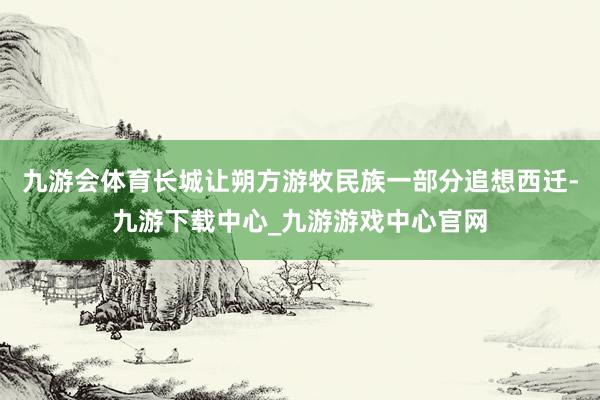 九游会体育长城让朔方游牧民族一部分追想西迁-九游下载中心_九游游戏中心官网
