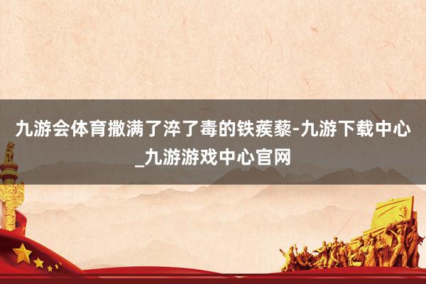 九游会体育撒满了淬了毒的铁蒺藜-九游下载中心_九游游戏中心官网
