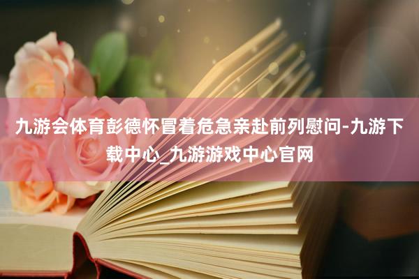 九游会体育彭德怀冒着危急亲赴前列慰问-九游下载中心_九游游戏中心官网