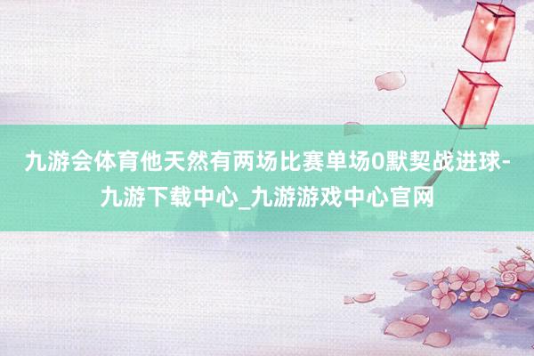 九游会体育他天然有两场比赛单场0默契战进球-九游下载中心_九游游戏中心官网