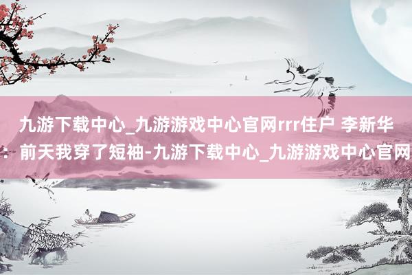 九游下载中心_九游游戏中心官网rrr住户 李新华:前天我穿了短袖-九游下载中心_九游游戏中心官网