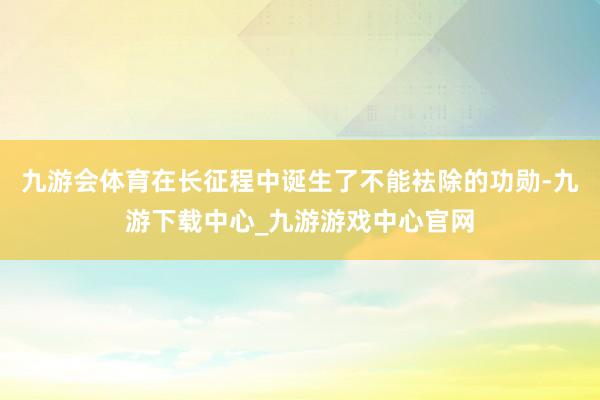 九游会体育在长征程中诞生了不能袪除的功勋-九游下载中心_九游游戏中心官网