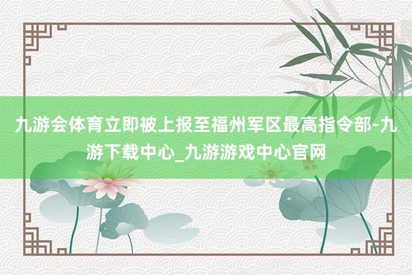 九游会体育立即被上报至福州军区最高指令部-九游下载中心_九游游戏中心官网