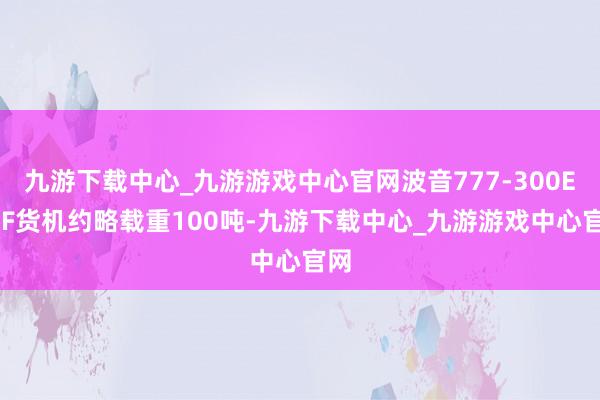 九游下载中心_九游游戏中心官网波音777-300ERSF货机约略载重100吨-九游下载中心_九游游戏中心官网