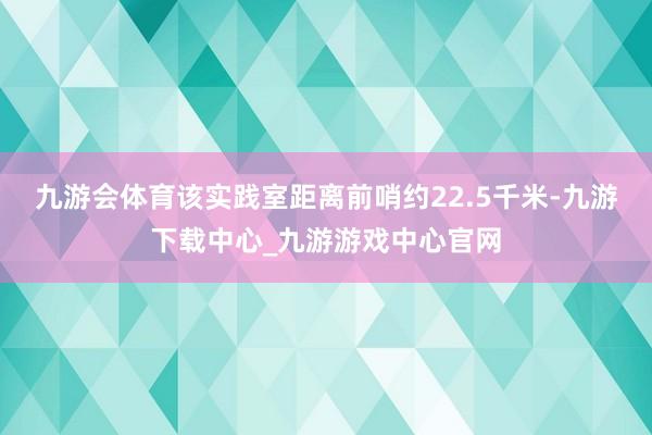 九游会体育该实践室距离前哨约22.5千米-九游下载中心_九游游戏中心官网
