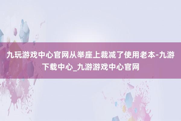 九玩游戏中心官网从举座上裁减了使用老本-九游下载中心_九游游戏中心官网