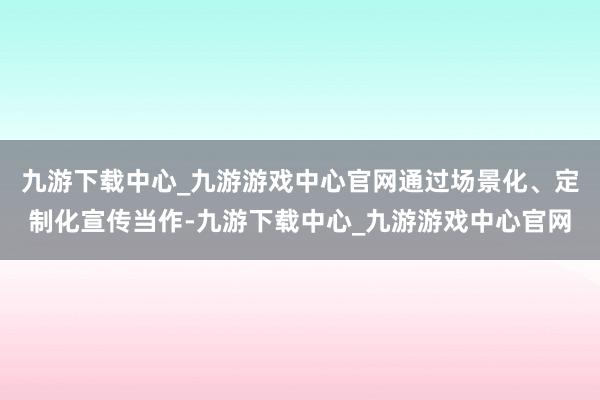 九游下载中心_九游游戏中心官网通过场景化、定制化宣传当作-九游下载中心_九游游戏中心官网