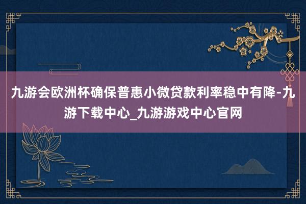 九游会欧洲杯确保普惠小微贷款利率稳中有降-九游下载中心_九游游戏中心官网