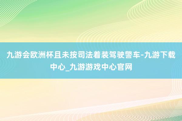 九游会欧洲杯且未按司法着装驾驶警车-九游下载中心_九游游戏中心官网