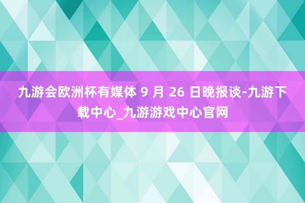 九游会欧洲杯有媒体 9 月 26 日晚报谈-九游下载中心_九游游戏中心官网