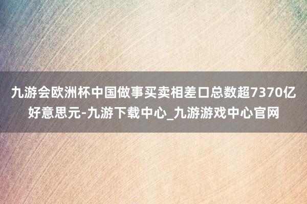 九游会欧洲杯中国做事买卖相差口总数超7370亿好意思元-九游下载中心_九游游戏中心官网
