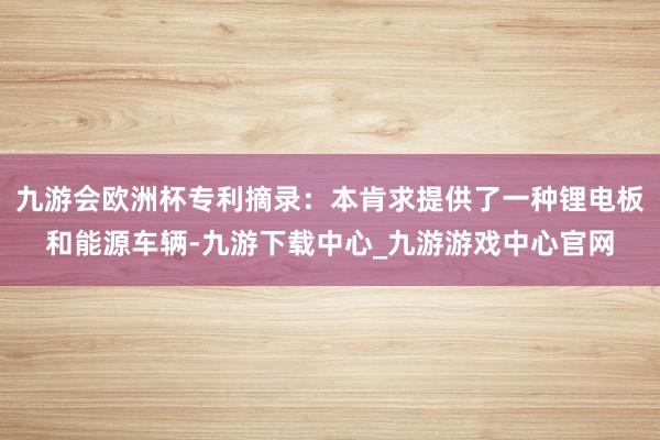 九游会欧洲杯专利摘录：本肯求提供了一种锂电板和能源车辆-九游下载中心_九游游戏中心官网