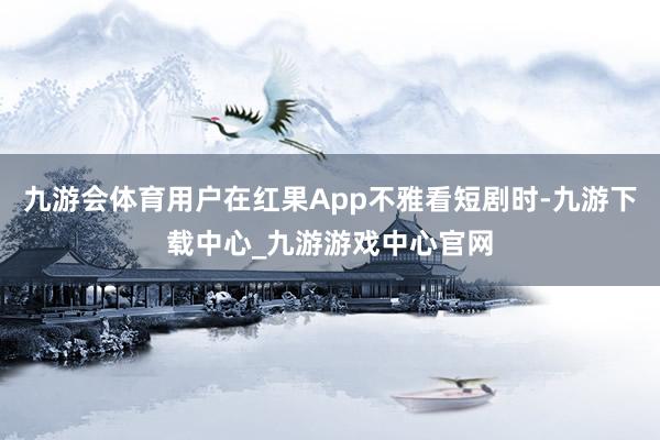 九游会体育用户在红果App不雅看短剧时-九游下载中心_九游游戏中心官网