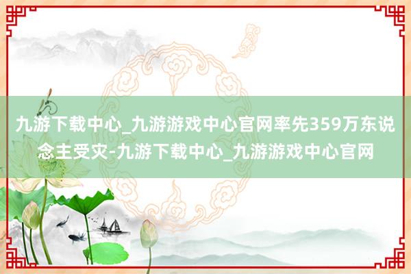九游下载中心_九游游戏中心官网率先359万东说念主受灾-九游下载中心_九游游戏中心官网