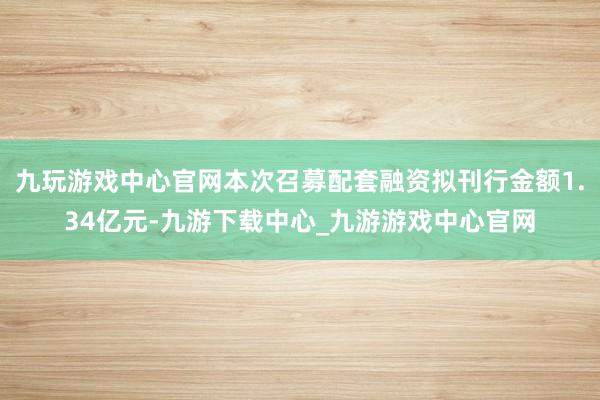 九玩游戏中心官网本次召募配套融资拟刊行金额1.34亿元-九游下载中心_九游游戏中心官网