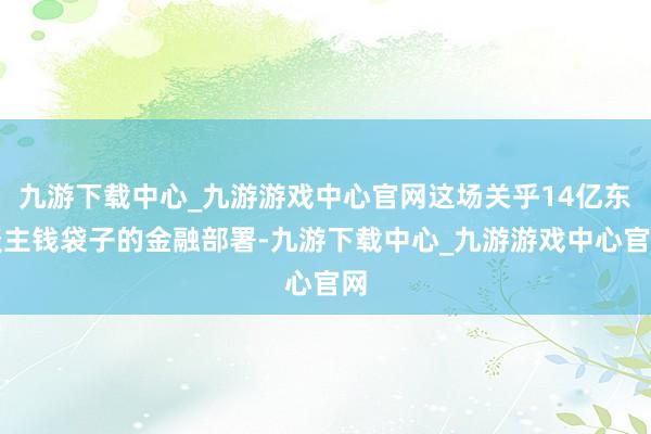 九游下载中心_九游游戏中心官网这场关乎14亿东谈主钱袋子的金融部署-九游下载中心_九游游戏中心官网