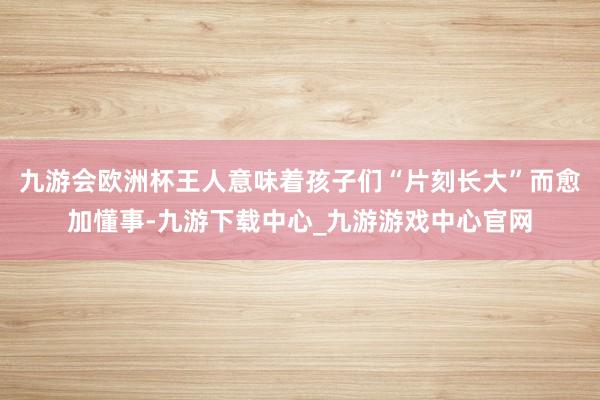 九游会欧洲杯王人意味着孩子们“片刻长大”而愈加懂事-九游下载中心_九游游戏中心官网