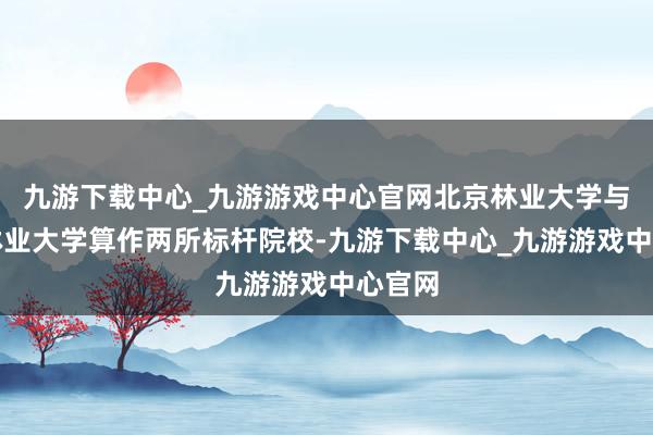 九游下载中心_九游游戏中心官网北京林业大学与南京林业大学算作两所标杆院校-九游下载中心_九游游戏中心官网