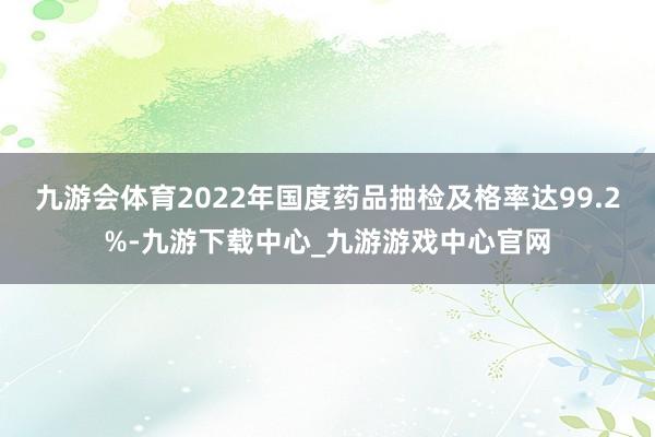九游会体育2022年国度药品抽检及格率达99.2%-九游下载中心_九游游戏中心官网