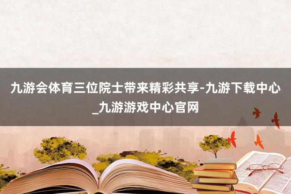九游会体育三位院士带来精彩共享-九游下载中心_九游游戏中心官网