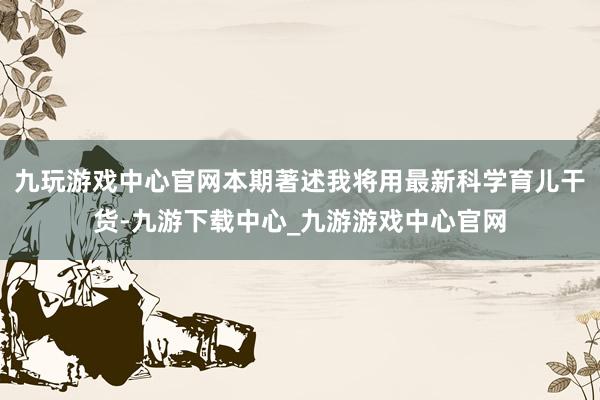 九玩游戏中心官网本期著述我将用最新科学育儿干货-九游下载中心_九游游戏中心官网