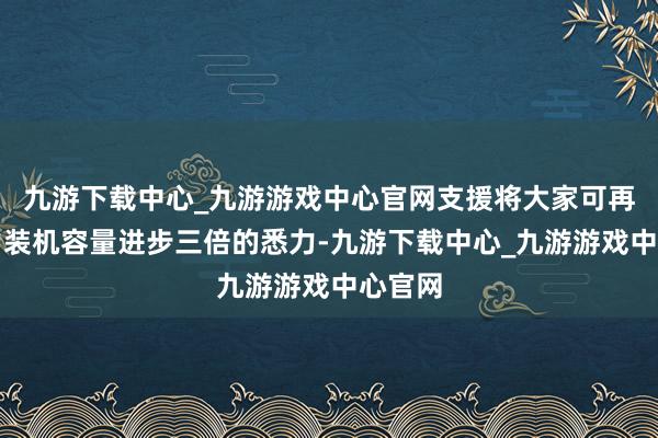 九游下载中心_九游游戏中心官网支援将大家可再纯真力装机容量进步三倍的悉力-九游下载中心_九游游戏中心官网