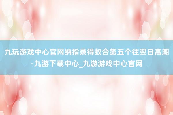九玩游戏中心官网纳指录得蚁合第五个往翌日高潮-九游下载中心_九游游戏中心官网