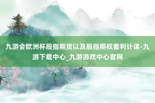 九游会欧洲杯股指期货以及股指期权套利计谋-九游下载中心_九游游戏中心官网