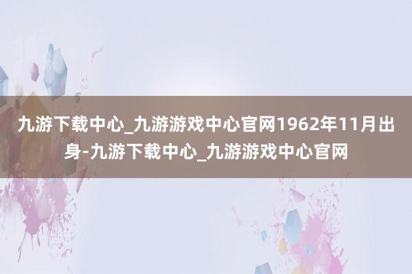 九游下载中心_九游游戏中心官网1962年11月出身-九游下载中心_九游游戏中心官网