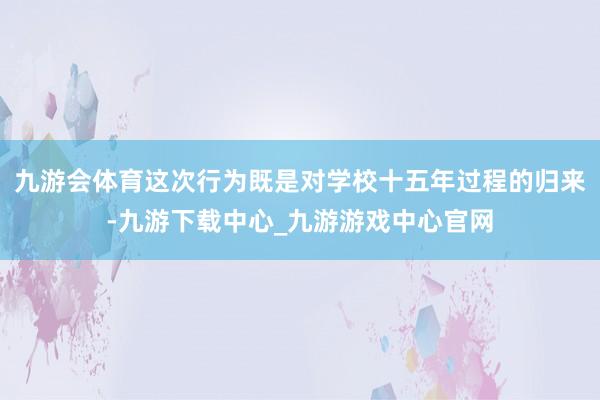 九游会体育这次行为既是对学校十五年过程的归来-九游下载中心_九游游戏中心官网